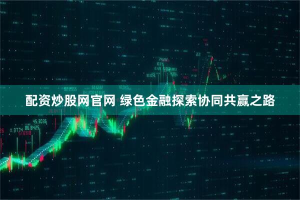 配资炒股网官网 绿色金融探索协同共赢之路