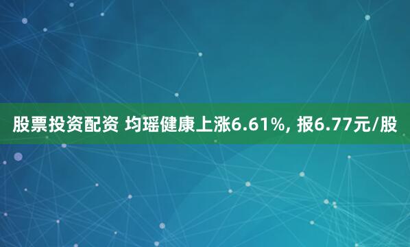 股票投资配资 均瑶健康上涨6.61%, 报6.77元/股