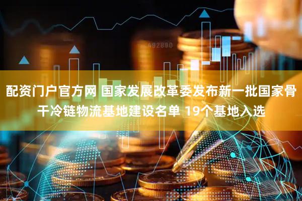 配资门户官方网 国家发展改革委发布新一批国家骨干冷链物流基地建设名单 19个基地入选