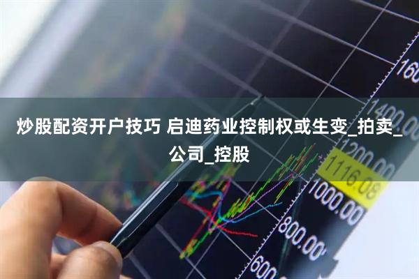 炒股配资开户技巧 启迪药业控制权或生变_拍卖_公司_控股