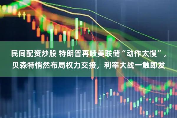 民间配资炒股 特朗普再喷美联储“动作太慢”，贝森特悄然布局权力交接，利率大战一触即发