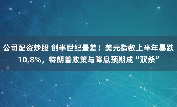 公司配资炒股 创半世纪最差！美元指数上半年暴跌10.8%，特朗普政策与降息预期成“双杀”