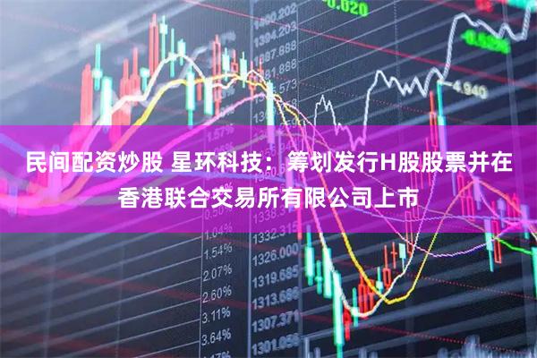 民间配资炒股 星环科技：筹划发行H股股票并在香港联合交易所有限公司上市