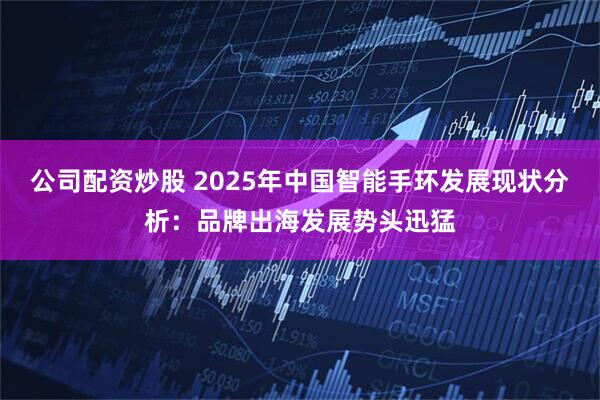 公司配资炒股 2025年中国智能手环发展现状分析：品牌出海发展势头迅猛