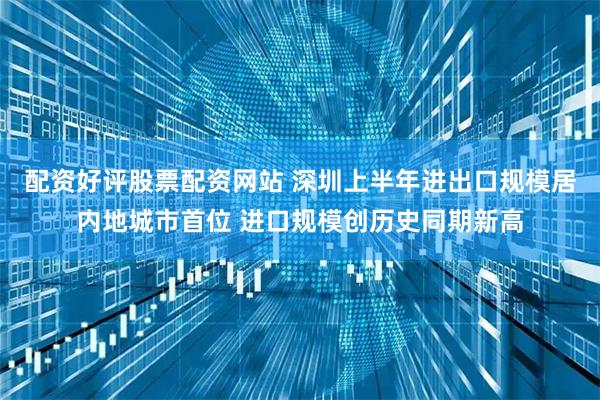 配资好评股票配资网站 深圳上半年进出口规模居内地城市首位 进口规模创历史同期新高