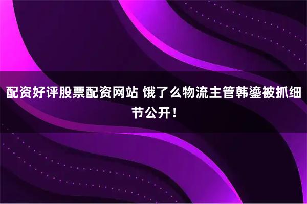 配资好评股票配资网站 饿了么物流主管韩鎏被抓细节公开！
