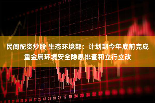 民间配资炒股 生态环境部：计划到今年底前完成重金属环境安全隐患排查和立行立改