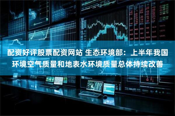 配资好评股票配资网站 生态环境部：上半年我国环境空气质量和地表水环境质量总体持续改善