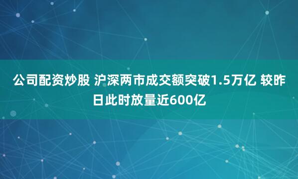 公司配资炒股 沪深两市成交额突破1.5万亿 较昨日此时放量近600亿