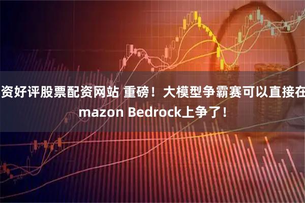 配资好评股票配资网站 重磅！大模型争霸赛可以直接在Amazon Bedrock上争了！
