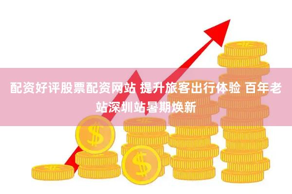 配资好评股票配资网站 提升旅客出行体验 百年老站深圳站暑期焕新