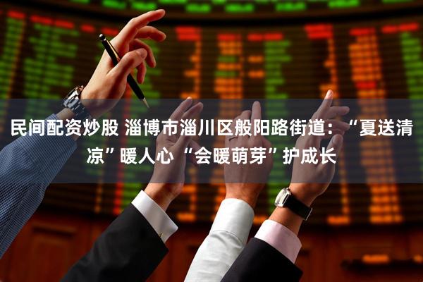 民间配资炒股 淄博市淄川区般阳路街道:“夏送清凉”暖人心 “会暖萌芽”护成长