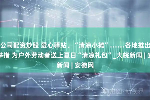 公司配资炒股 爱心驿站、“清凉小摊”……各地推出暖心举措 为户外劳动者送上夏日“清凉礼包”_大皖新闻 | 安徽网