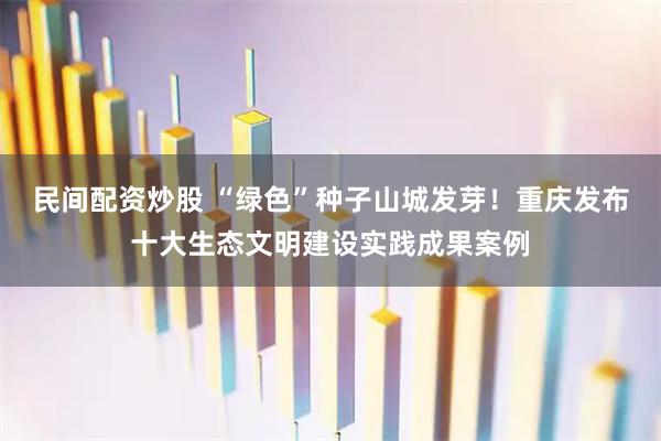 民间配资炒股 “绿色”种子山城发芽！重庆发布十大生态文明建设实践成果案例