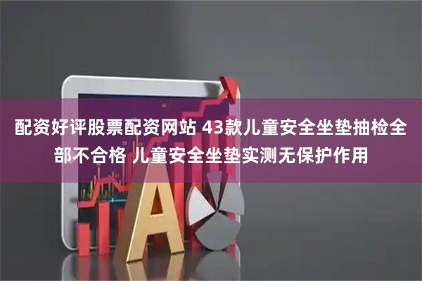 配资好评股票配资网站 43款儿童安全坐垫抽检全部不合格 儿童安全坐垫实测无保护作用