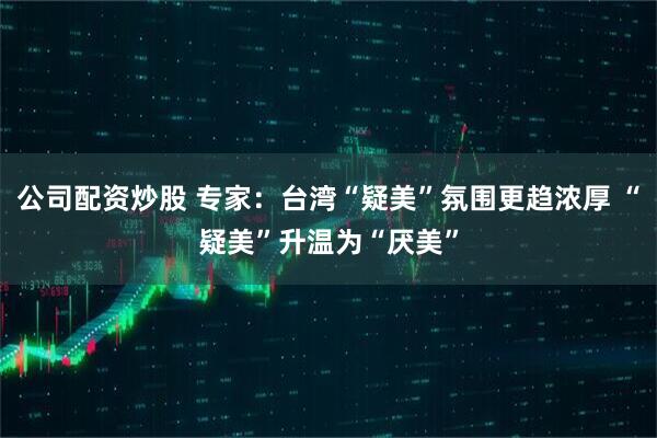 公司配资炒股 专家：台湾“疑美”氛围更趋浓厚 “疑美”升温为“厌美”