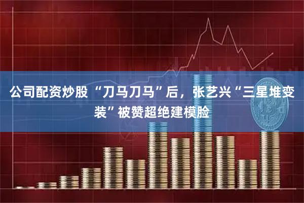 公司配资炒股 “刀马刀马”后，张艺兴“三星堆变装”被赞超绝建模脸