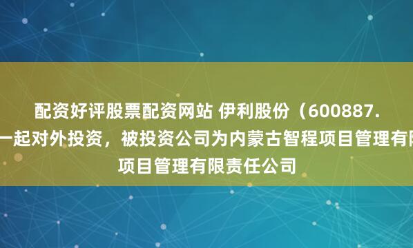 配资好评股票配资网站 伊利股份（600887.SH）新增一起对外投资，被投资公司为内蒙古智程项目管理有限责任公司