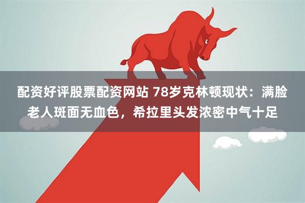配资好评股票配资网站 78岁克林顿现状：满脸老人斑面无血色，希拉里头发浓密中气十足