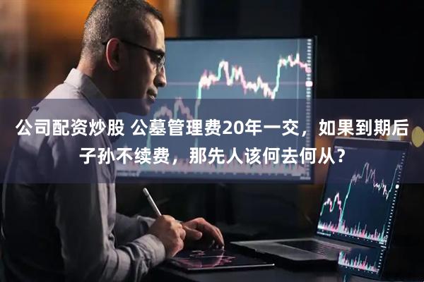 公司配资炒股 公墓管理费20年一交，如果到期后子孙不续费，那先人该何去何从？