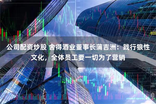 公司配资炒股 舍得酒业董事长蒲吉洲：践行狼性文化，全体员工要一切为了营销