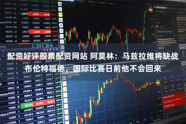 配资好评股票配资网站 阿莫林：马兹拉维将缺战布伦特福德，国际比赛日前他不会回来