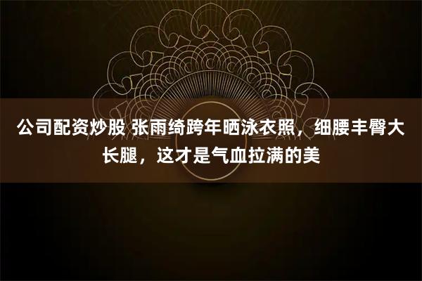 公司配资炒股 张雨绮跨年晒泳衣照,细腰丰臀大长腿,这才是气血拉满的美