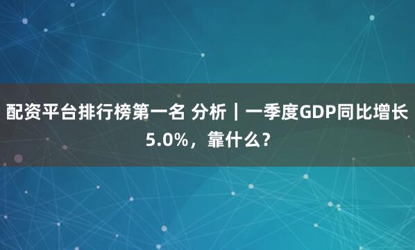 配资平台排行榜第一名 分析｜一季度GDP同比增长5.0%，靠什么？