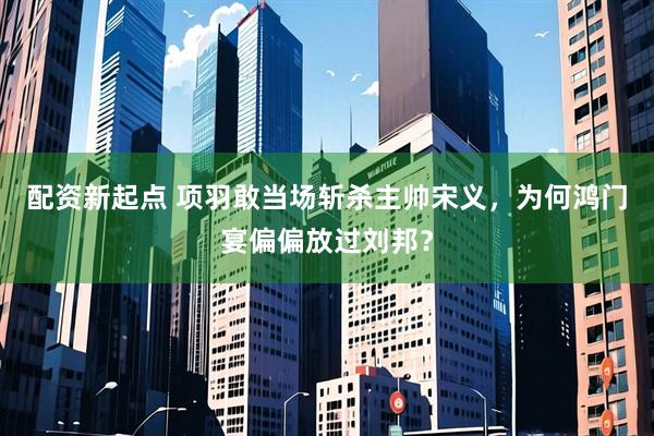 配资新起点 项羽敢当场斩杀主帅宋义，为何鸿门宴偏偏放过刘邦？