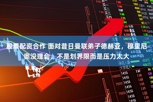 股票配资合作 面对昔日曼联弟子德赫亚，穆里尼奥没理会，不是划界限而是压力太大