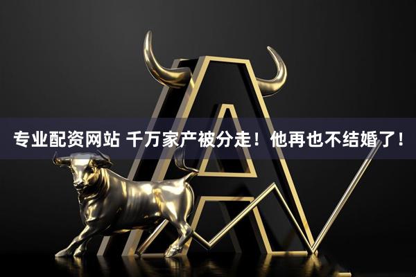专业配资网站 千万家产被分走！他再也不结婚了！
