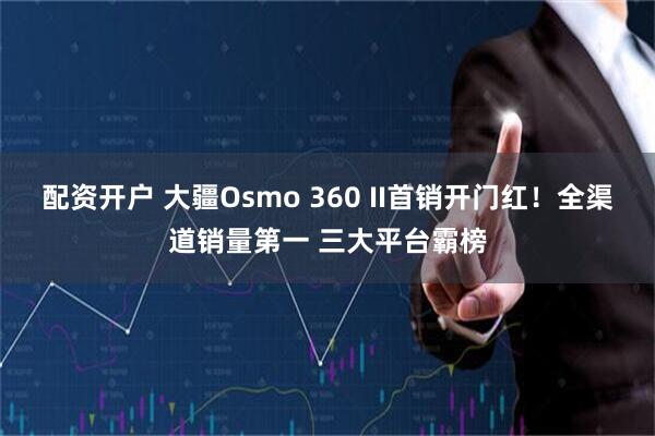 配资开户 大疆Osmo 360 II首销开门红！全渠道销量第一 三大平台霸榜