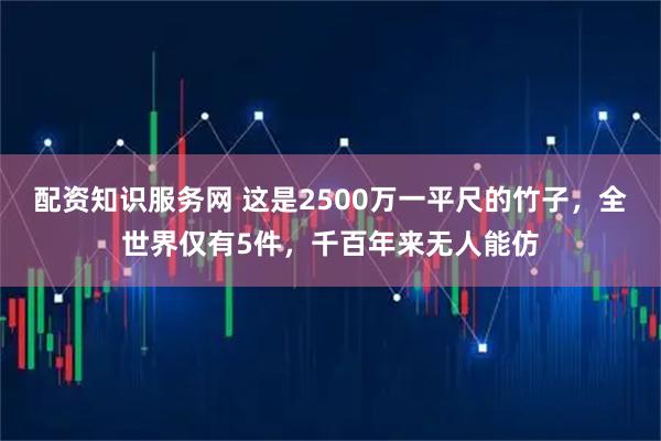 配资知识服务网 这是2500万一平尺的竹子，全世界仅有5件，千百年来无人能仿