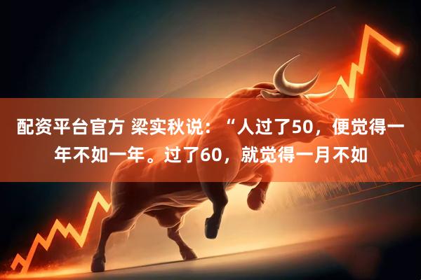配资平台官方 梁实秋说：“人过了50，便觉得一年不如一年。过了60，就觉得一月不如