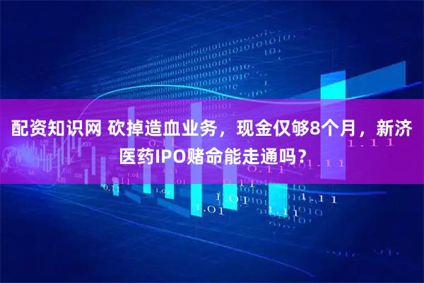 配资知识网 砍掉造血业务,现金仅够8个月,新济医药IPO赌命能走通吗?