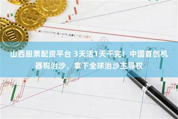 山西股票配资平台 3天活1天干完！中国首创机器狗治沙，拿下全球治沙主导权