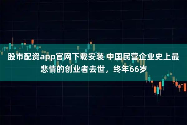 股市配资app官网下载安装 中国民营企业史上最悲情的创业者去世，终年66岁