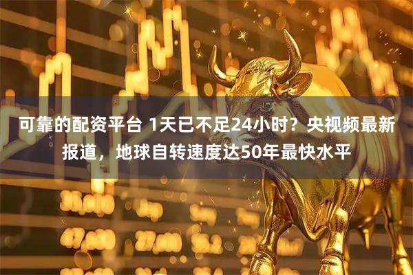 可靠的配资平台 1天已不足24小时？央视频最新报道，地球自转速度达50年最快水平