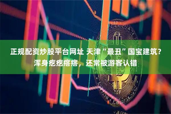 正规配资炒股平台网址 天津“最丑”国宝建筑?浑身疙疙瘩瘩,还常被游客认错