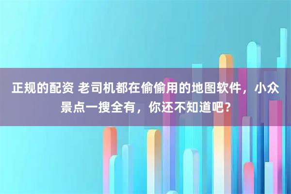 正规的配资 老司机都在偷偷用的地图软件,小众景点一搜全有,你还不知道吧?