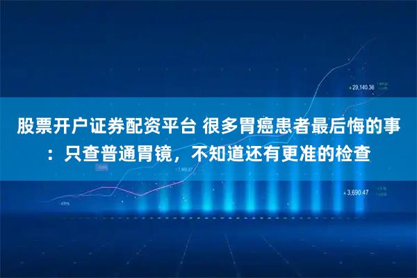 股票开户证券配资平台 很多胃癌患者最后悔的事：只查普通胃镜，不知道还有更准的检查